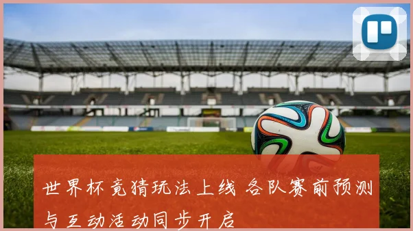 世界杯竟猜玩法上线 各队赛前预测与互动活动同步开启