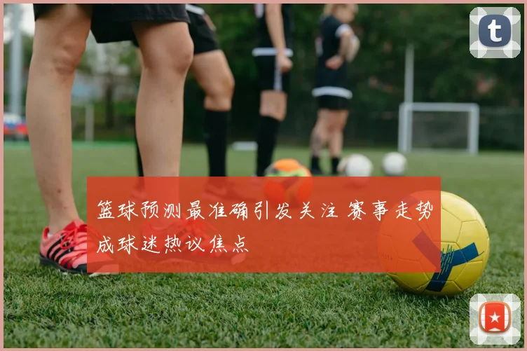 篮球预测最准确引发关注 赛事走势成球迷热议焦点