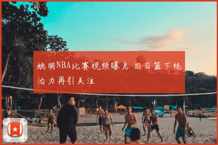 姚明NBA比赛视频曝光 旧日篮下统治力再引关注