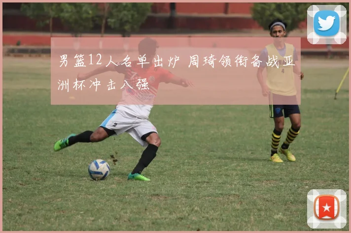 男篮12人名单出炉 周琦领衔备战亚洲杯冲击八强