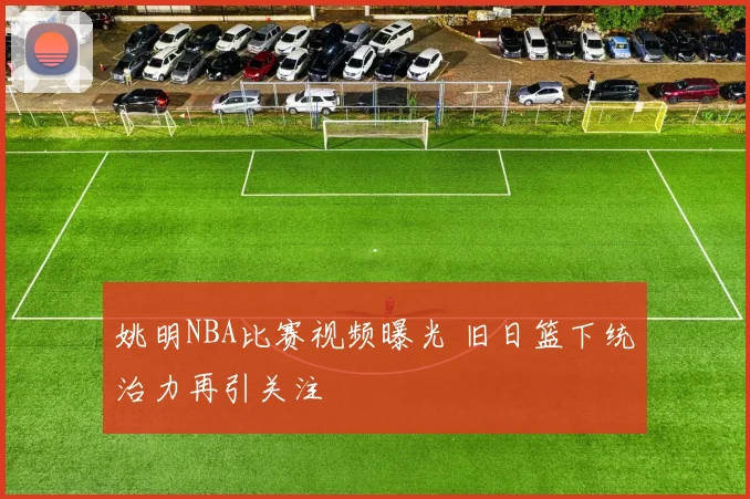 姚明NBA比赛视频曝光 旧日篮下统治力再引关注