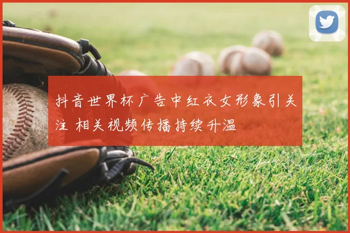 抖音世界杯广告中红衣女形象引关注 相关视频传播持续升温