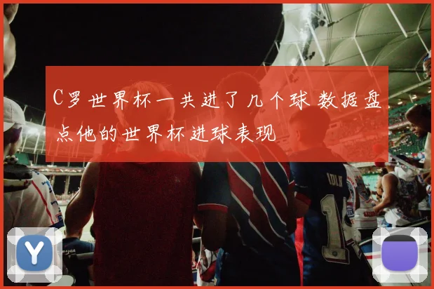 C罗世界杯一共进了几个球 数据盘点他的世界杯进球表现