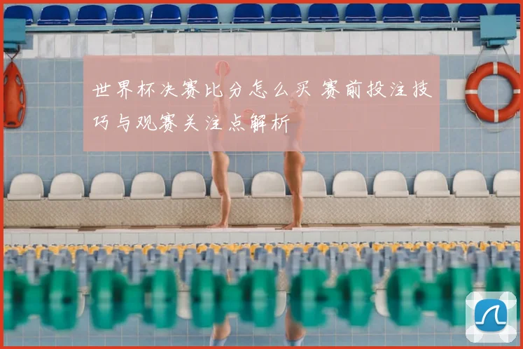 世界杯决赛比分怎么买 赛前投注技巧与观赛关注点解析