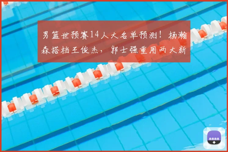 男篮世预赛14人大名单预测!杨瀚森搭档王俊杰,郭士强重用两大新