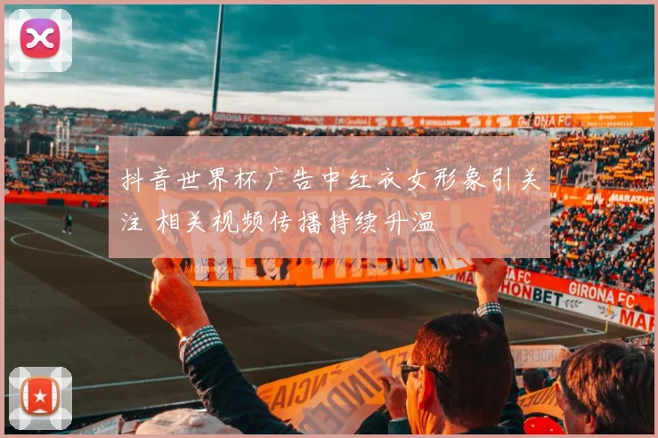 抖音世界杯广告中红衣女形象引关注 相关视频传播持续升温