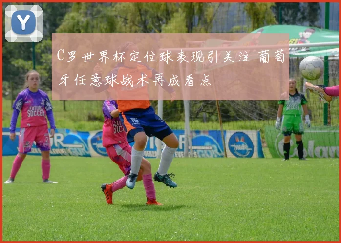 C罗世界杯定位球表现引关注 葡萄牙任意球战术再成看点