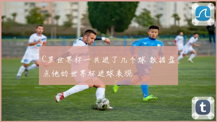 C罗世界杯一共进了几个球 数据盘点他的世界杯进球表现
