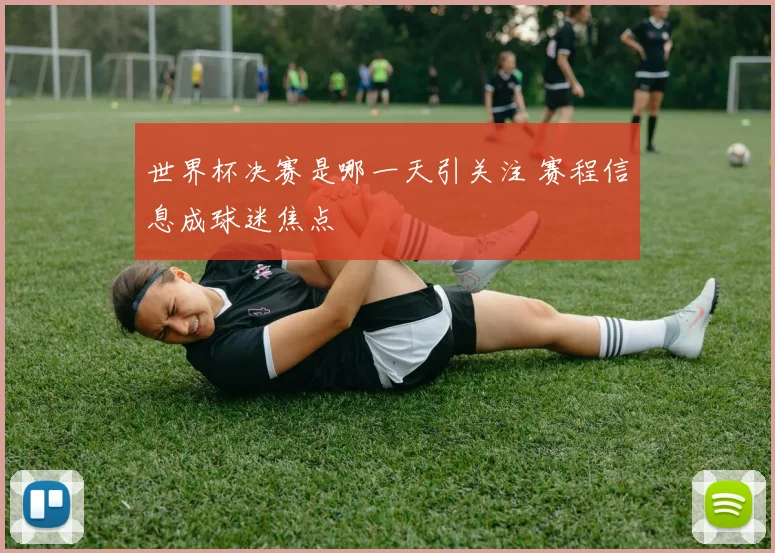 世界杯决赛是哪一天引关注 赛程信息成球迷焦点